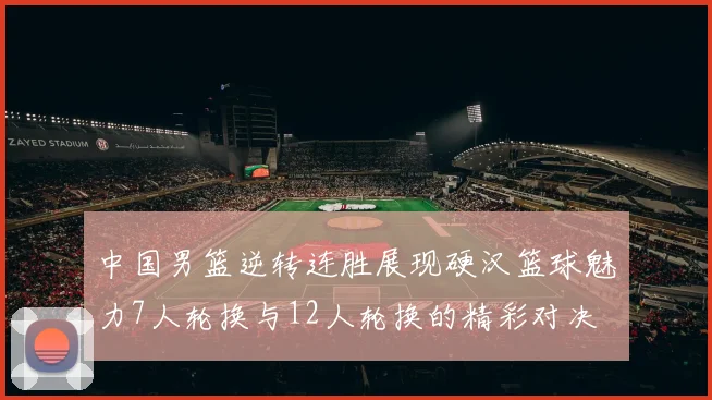 中国男篮逆转连胜展现硬汉篮球魅力7人轮换与12人轮换的精彩对决