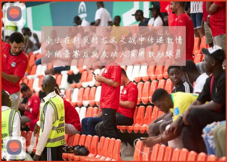 小法在科莫对尤文之战中传递激情小纸条赛后发表动人演讲激励球员士气