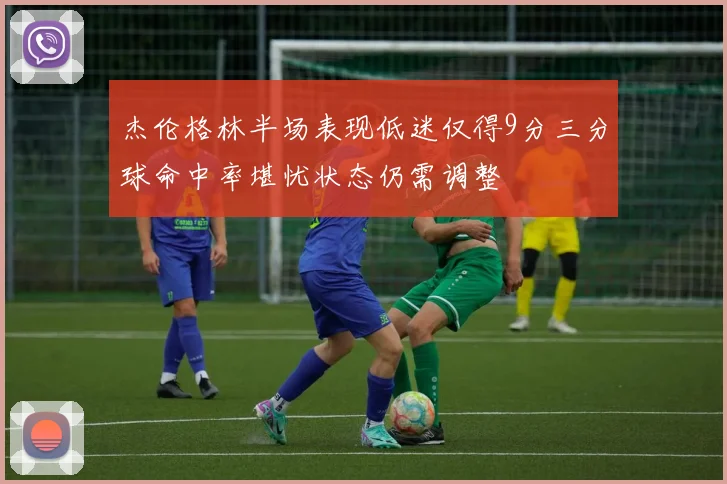 杰伦格林半场表现低迷仅得9分三分球命中率堪忧状态仍需调整