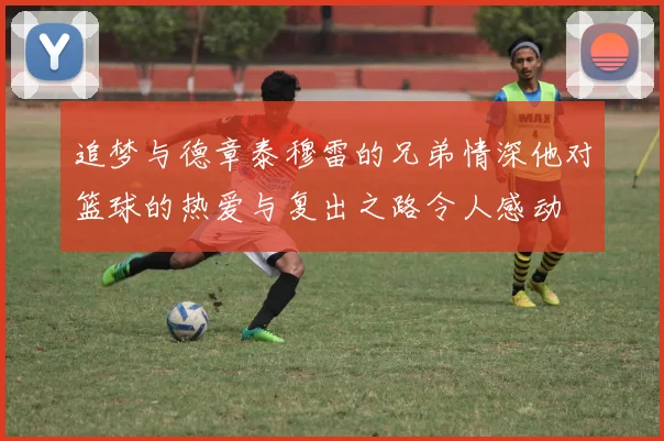 追梦与德章泰穆雷的兄弟情深他对篮球的热爱与复出之路令人感动