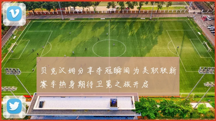贝克汉姆分享夺冠瞬间为美职联新赛季热身期待卫冕之旅开启
