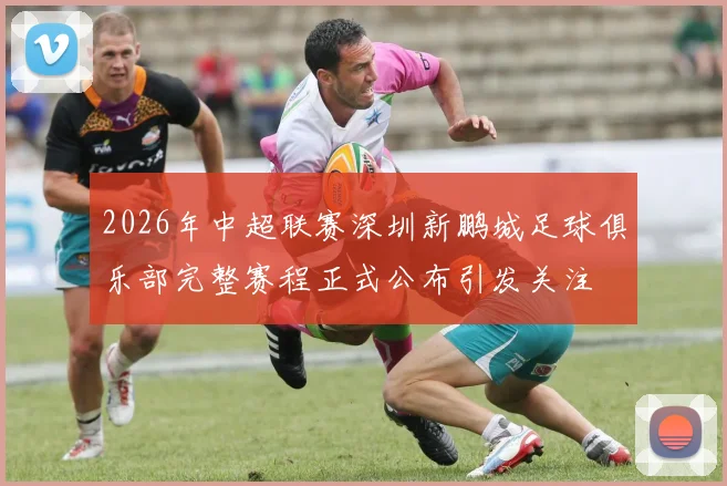 2026年中超联赛深圳新鹏城足球俱乐部完整赛程正式公布引发关注
