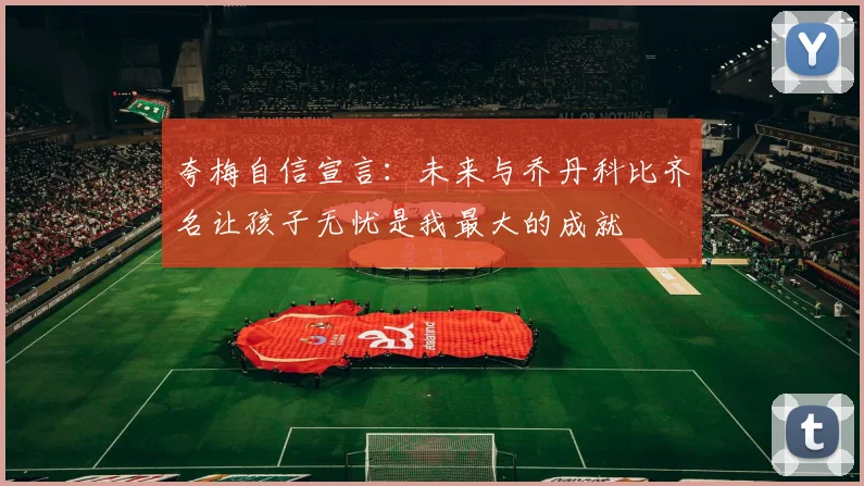 夸梅自信宣言：未来与乔丹科比齐名让孩子无忧是我最大的成就