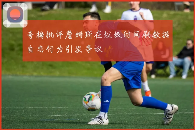 夸梅批评詹姆斯在垃圾时间刷数据自恋行为引发争议