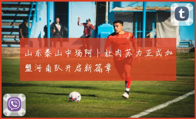 山东泰山中场阿卜杜肉苏力正式加盟河南队开启新篇章