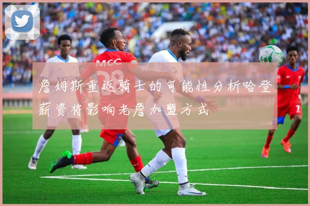 詹姆斯重返骑士的可能性分析哈登薪资将影响老詹加盟方式