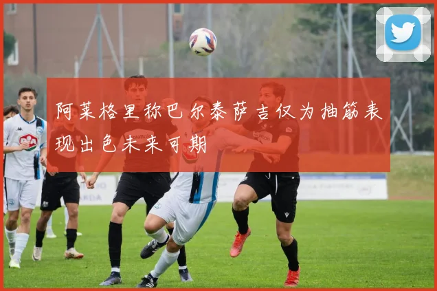 阿莱格里称巴尔泰萨吉仅为抽筋表现出色未来可期