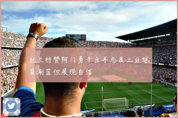 杜兰特赞阿门勇于出手态度三分球虽涮筐但展现自信