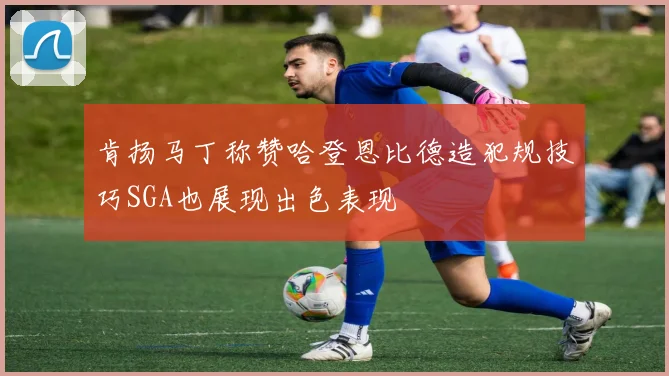 肯扬马丁称赞哈登恩比德造犯规技巧SGA也展现出色表现