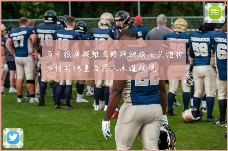 马卡报质疑维尼修斯种族主义指控为何其他皇马黑人未遭歧视