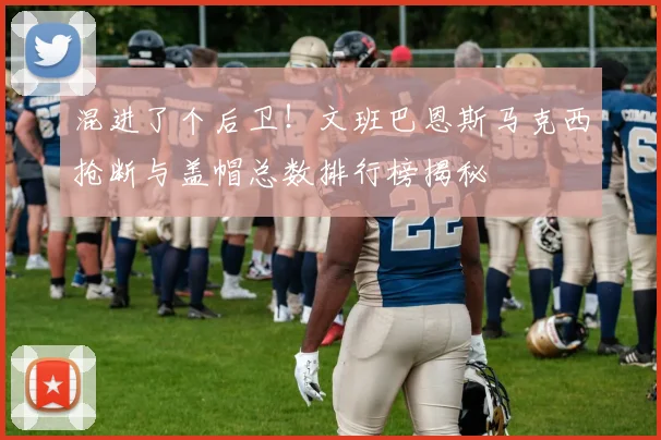 混进了个后卫！文班巴恩斯马克西抢断与盖帽总数排行榜揭秘